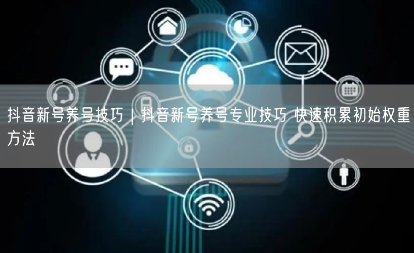 抖音新号养号技巧|抖音新号养号专业技巧 快速积累初始权重方法