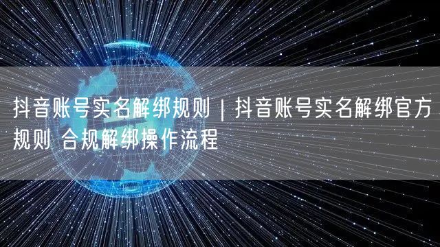 抖音账号实名解绑规则|抖音账号实名解绑官方规则 合规解绑操作流程