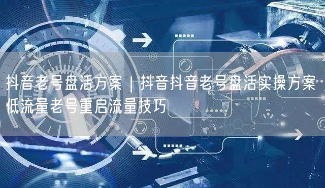 抖音老号盘活方案|抖音抖音老号盘活实操方案 低流量老号重启流量技巧
