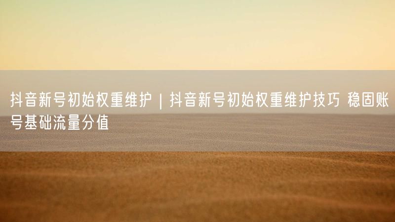 抖音新号初始权重维护｜抖音新号初始权重维护技巧 稳固账号基础流量分值