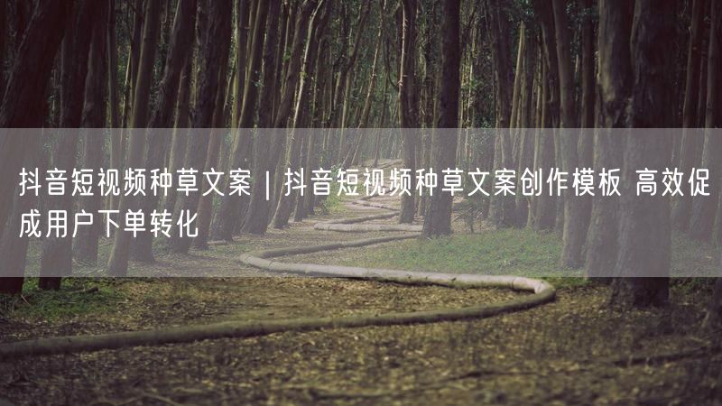 抖音短视频种草文案|抖音短视频种草文案创作模板 高效促成用户下单转化