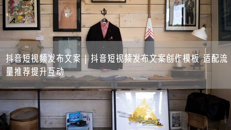 抖音短视频发布文案｜抖音短视频发布文案创作模板 适配流量推荐提升互动