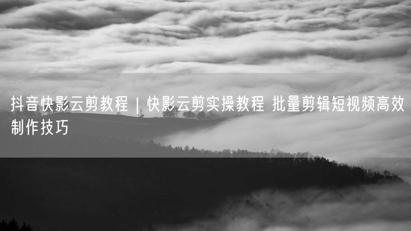 抖音快影云剪教程|快影云剪实操教程 批量剪辑短视频高效制作技巧