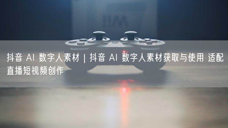 抖音 AI 数字人素材|抖音 AI 数字人素材获取与使用 适配直播短视频创作