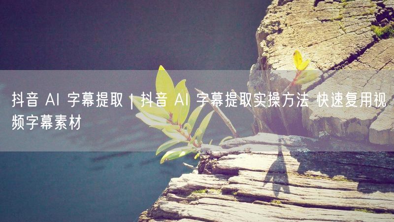 抖音 AI 字幕提取|抖音 AI 字幕提取实操方法 快速复用视频字幕素材
