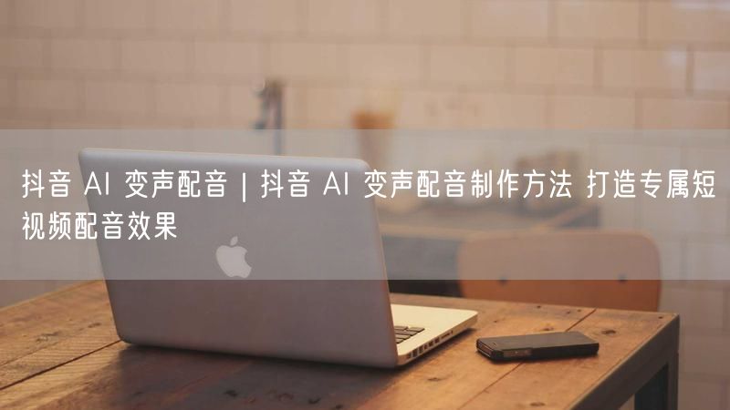 抖音 AI 变声配音|抖音 AI 变声配音制作方法 打造专属短视频配音效果