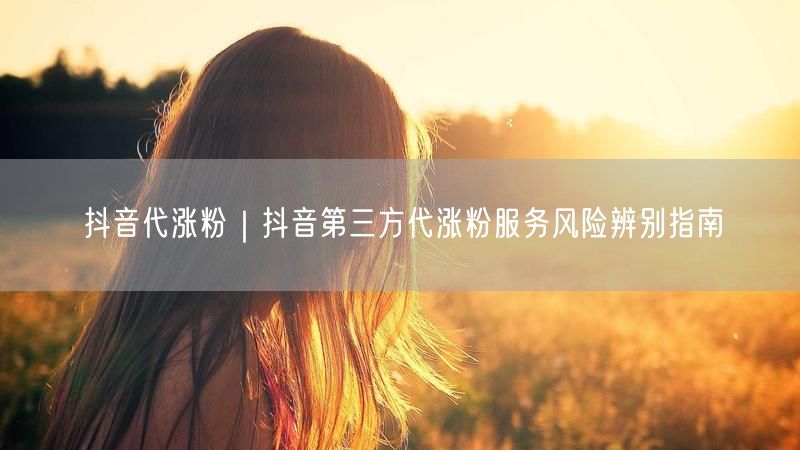 抖音代涨粉｜抖音第三方代涨粉服务风险辨别指南