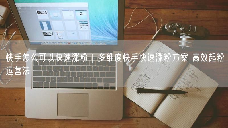 快手怎么可以快速涨粉｜多维度快手快速涨粉方案 高效起粉运营法
