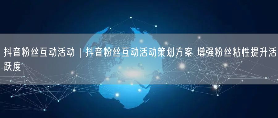 抖音粉丝互动活动|抖音粉丝互动活动策划方案 增强粉丝粘性提升活跃度