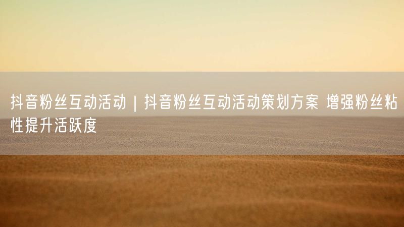 抖音活动策划实操：提升粉丝粘性与活跃度的互动方案