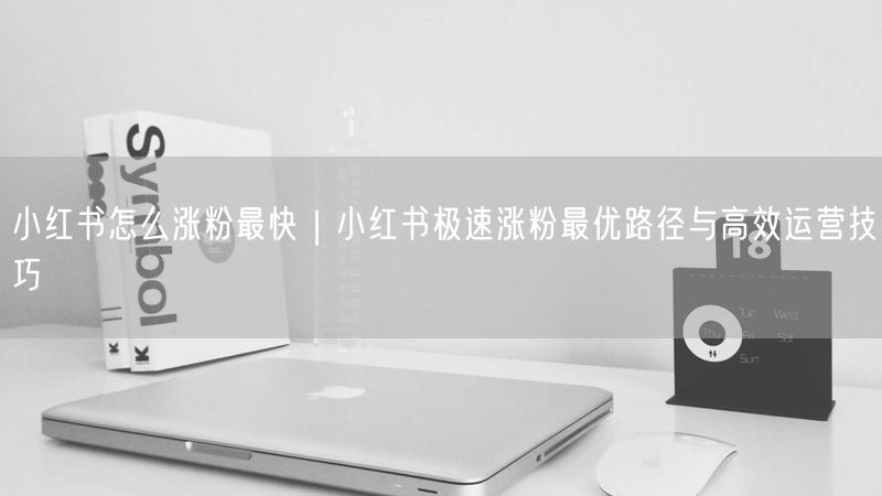 小红书怎么涨粉最快|小红书极速涨粉最优路径与高效运营技巧