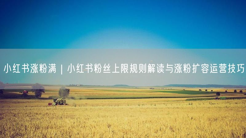 小红书涨粉满|小红书粉丝上限规则解读与涨粉扩容运营技巧
