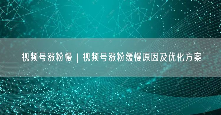 视频号涨粉慢|视频号涨粉缓慢原因及优化方案