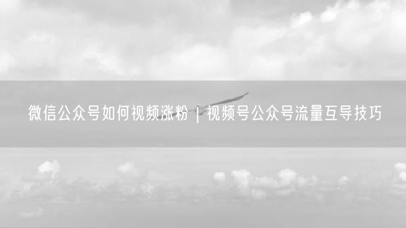 微信公众号如何视频涨粉|视频号公众号流量互导技巧