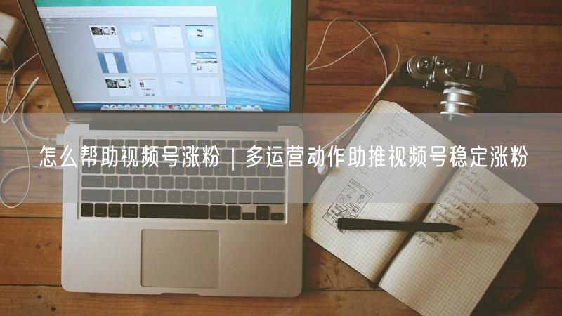 怎么帮助视频号涨粉|多运营动作助推视频号稳定涨粉