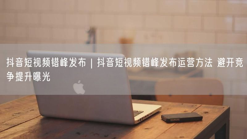 抖音短视频错峰发布｜抖音短视频错峰发布运营方法 避开竞争提升曝光