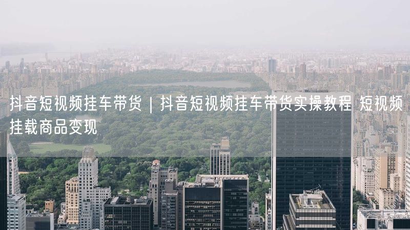 抖音短视频挂车带货｜抖音短视频挂车带货实操教程 短视频挂载商品变现