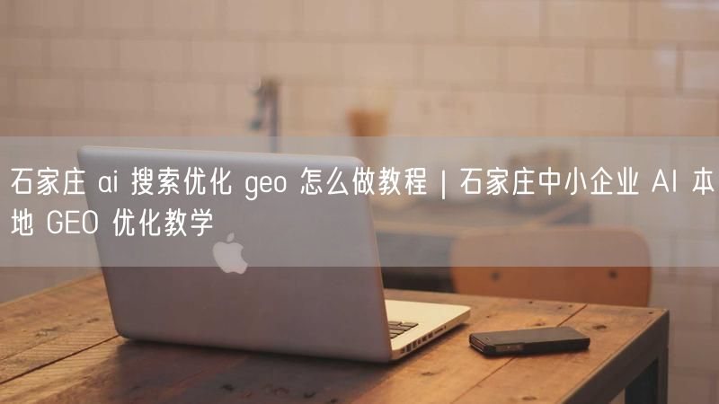 石家庄 ai 搜索优化 geo 怎么做教程|石家庄中小企业 AI 本地 GEO 优化教学