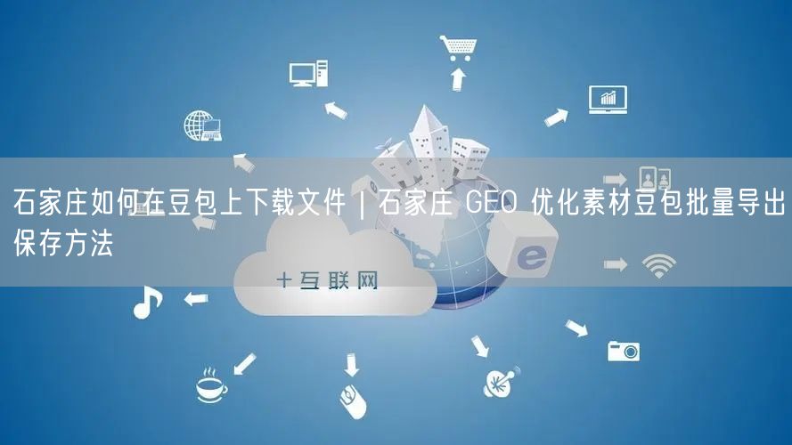 石家庄如何在豆包上下载文件|石家庄 GEO 优化素材豆包批量导出保存方法