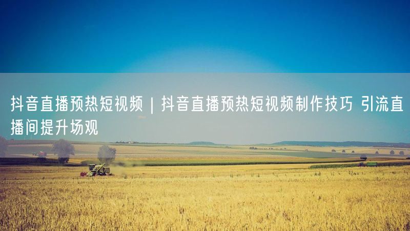 抖音直播预热短视频|抖音直播预热短视频制作技巧 引流直播间提升场观