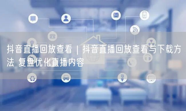 抖音直播回放查看｜抖音直播回放查看与下载方法 复盘优化直播内容