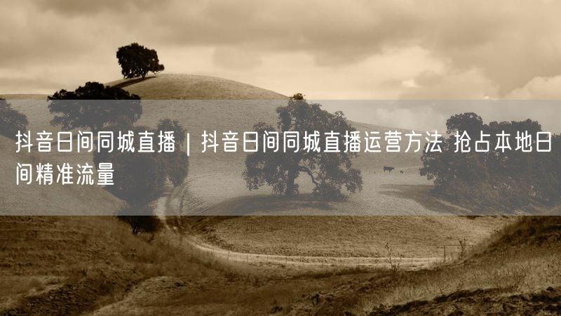 抖音日间同城直播|抖音日间同城直播运营方法 抢占本地日间精准流量