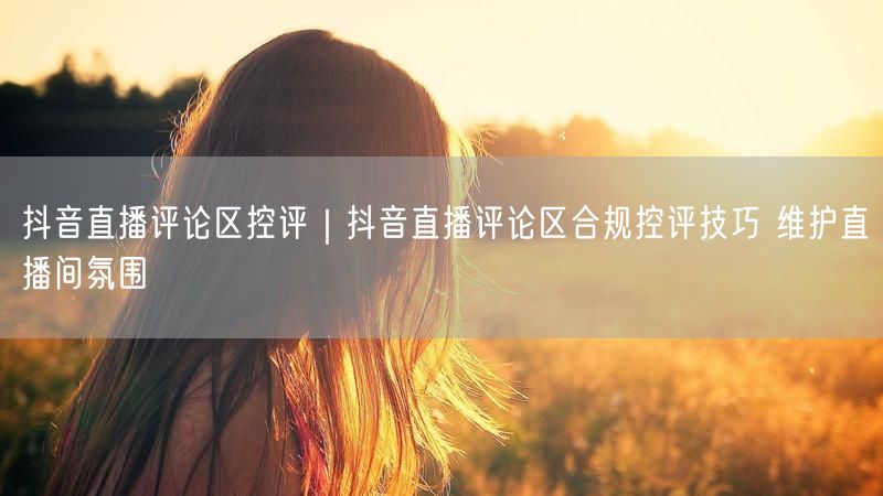 抖音直播评论区控评|抖音直播评论区合规控评技巧 维护直播间氛围