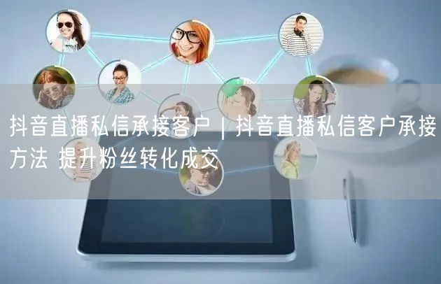 抖音直播私信承接客户｜抖音直播私信客户承接方法 提升粉丝转化成交