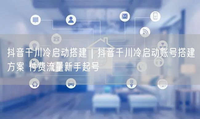 抖音千川冷启动搭建|抖音千川冷启动账号搭建方案 付费流量新手起号