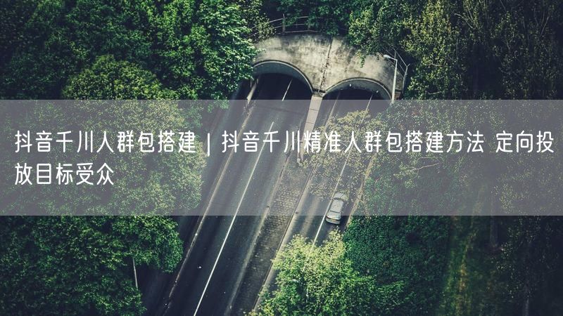 抖音千川人群包搭建｜抖音千川精准人群包搭建方法 定向投放目标受众