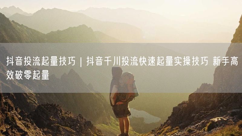 抖音投流起量技巧｜抖音千川投流快速起量实操技巧 新手高效破零起量