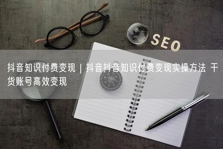 抖音知识付费变现｜抖音抖音知识付费变现实操方法 干货账号高效变现
