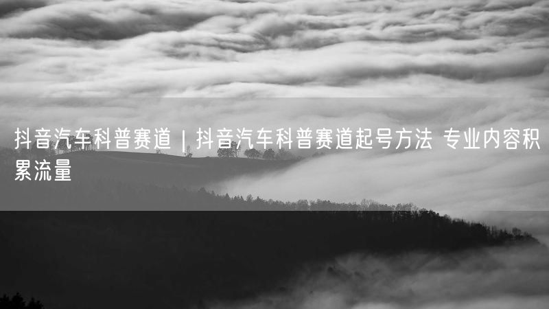 抖音汽车科普赛道｜抖音汽车科普赛道起号方法 专业内容积累流量