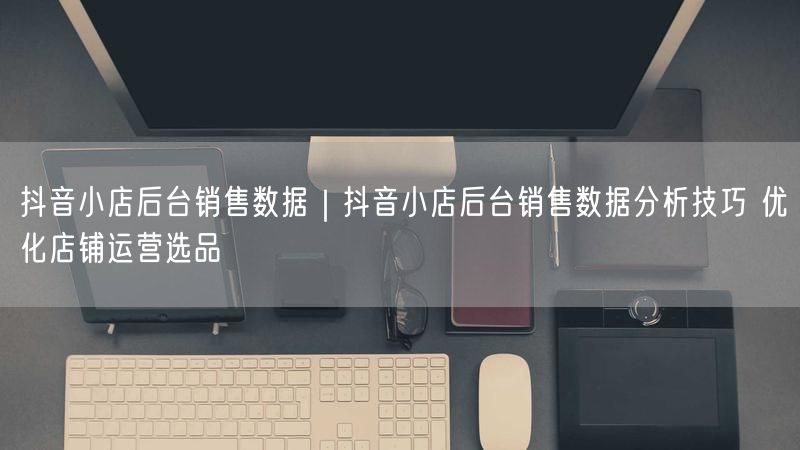 抖音小店后台销售数据｜抖音小店后台销售数据分析技巧 优化店铺运营选品