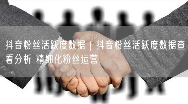 抖音粉丝活跃度数据｜抖音粉丝活跃度数据查看分析 精细化粉丝运营