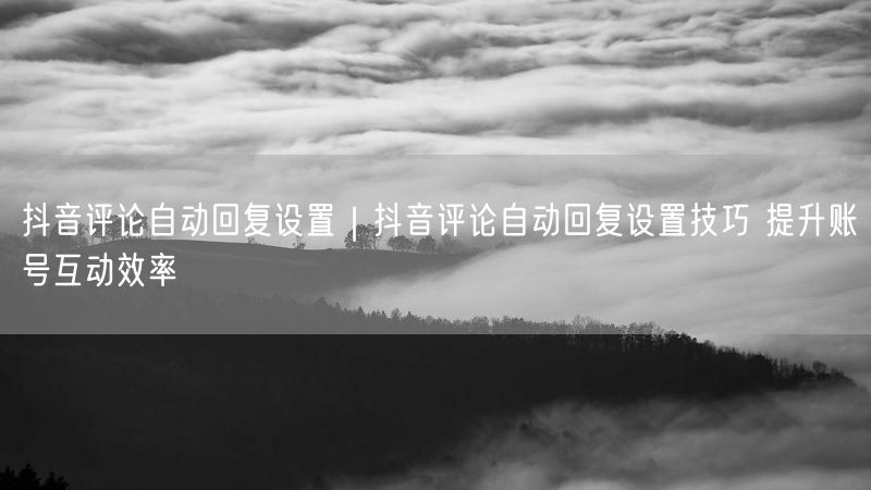 抖音评论自动回复设置｜抖音评论自动回复设置技巧 提升账号互动效率