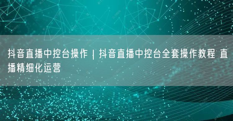 抖音直播中控台操作｜抖音直播中控台全套操作教程 直播精细化运营