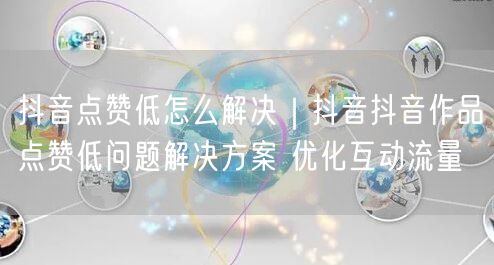 抖音点赞低怎么解决｜抖音抖音作品点赞低问题解决方案 优化互动流量