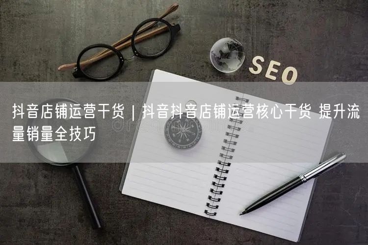 抖音店铺运营干货｜抖音抖音店铺运营核心干货 提升流量销量全技巧