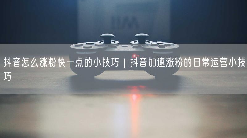 抖音怎么涨粉快一点的小技巧｜抖音加速涨粉的日常运营小技巧