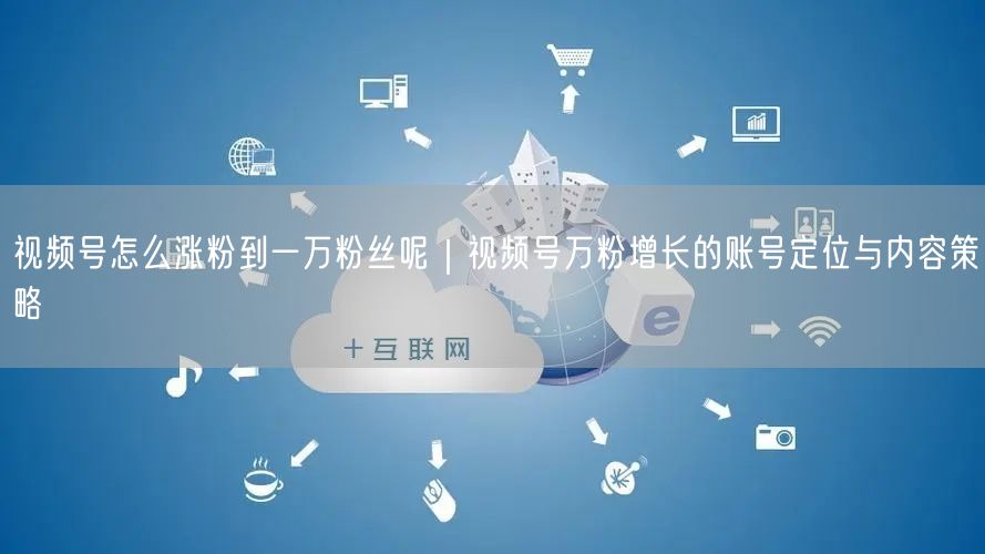视频号怎么涨粉到一万粉丝呢｜视频号万粉增长的账号定位与内容策略