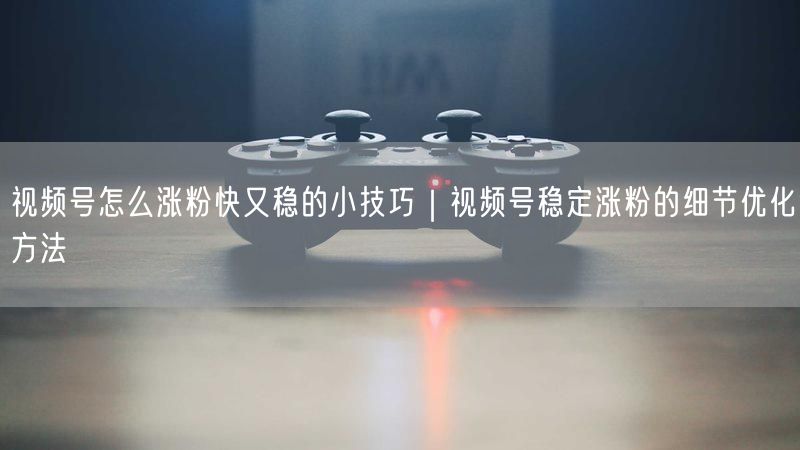 视频号怎么涨粉快又稳的小技巧｜视频号稳定涨粉的细节优化方法